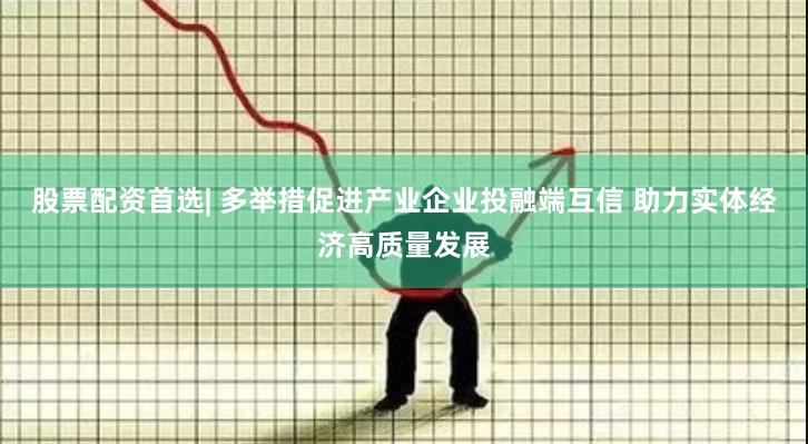 股票配资首选| 多举措促进产业企业投融端互信 助力实体经济高质量发展