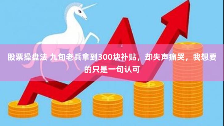 股票操盘法 九旬老兵拿到300块补贴，却失声痛哭，我想要的只是一句认可