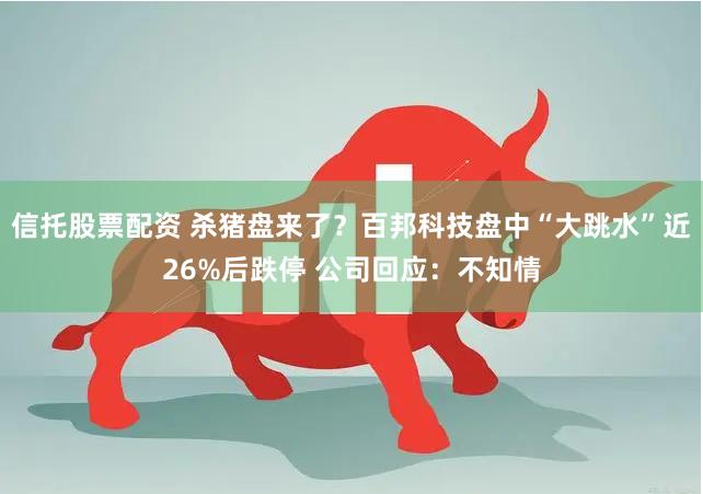 信托股票配资 杀猪盘来了？百邦科技盘中“大跳水”近26%后跌停 公司回应：不知情