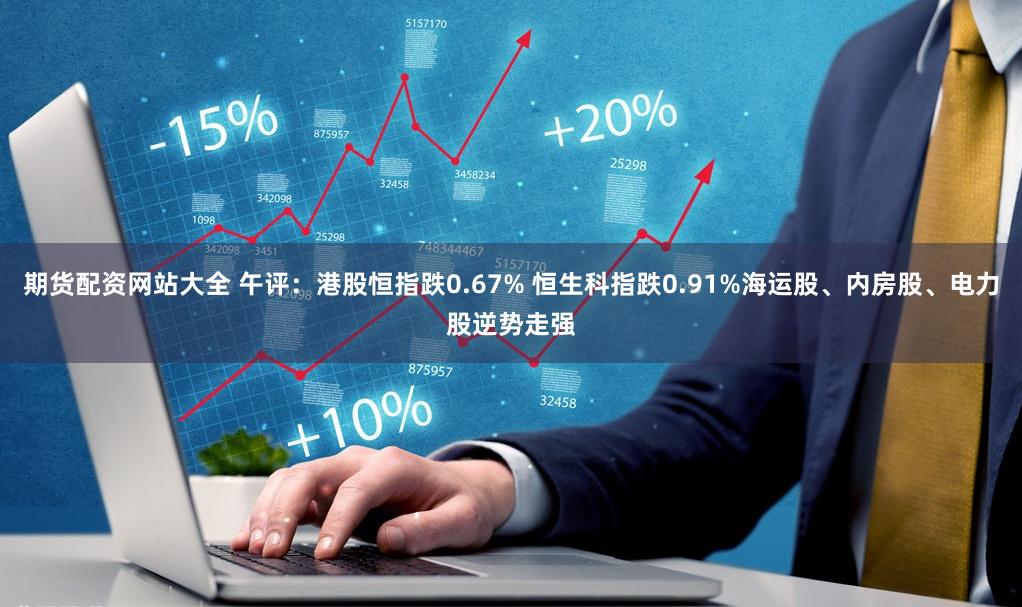 期货配资网站大全 午评：港股恒指跌0.67% 恒生科指跌0.91%海运股、内房股、电力股逆势走强