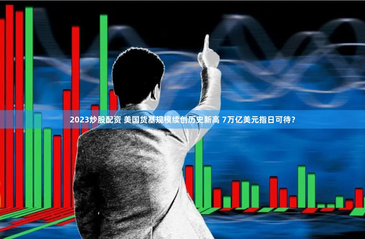 2023炒股配资 美国货基规模续创历史新高 7万亿美元指日可待？