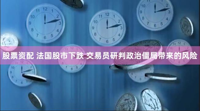 股票资配 法国股市下跌 交易员研判政治僵局带来的风险