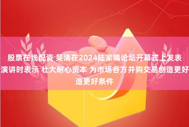 股票在线配资 吴清在2024陆家嘴论坛开幕式上发表主旨演讲时表示 壮大耐心资本 为市场各方并购交易创造更好条件