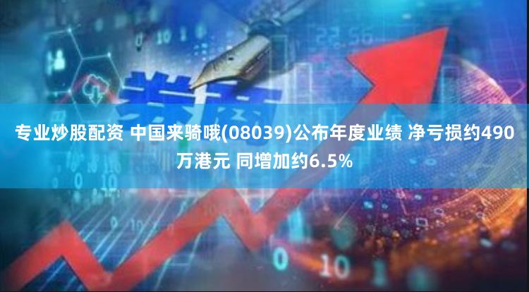 专业炒股配资 中国来骑哦(08039)公布年度业绩 净亏损约490万港元 同增加约6.5%