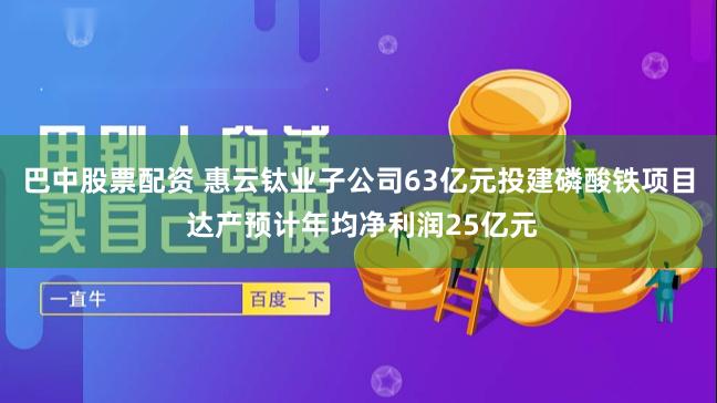 巴中股票配资 惠云钛业子公司63亿元投建磷酸铁项目 达产预计年均净利润25亿元