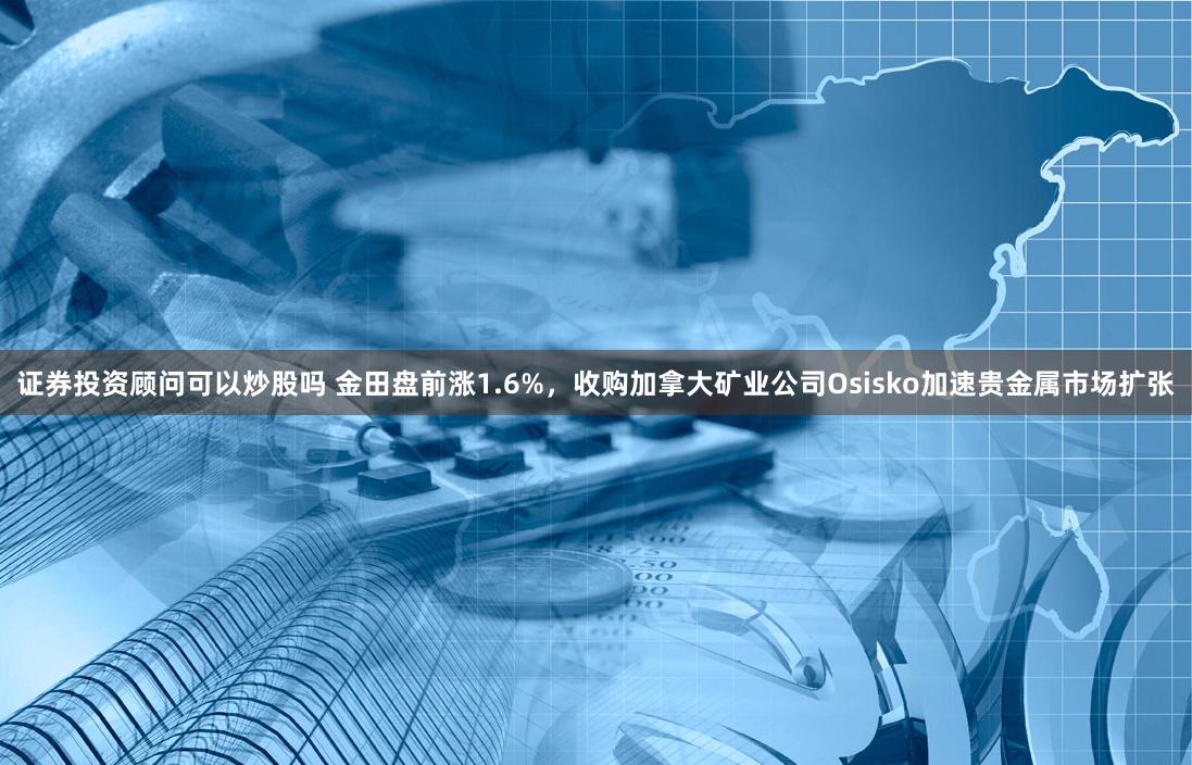 证券投资顾问可以炒股吗 金田盘前涨1.6%，收购加拿大矿业公司Osisko加速贵金属市场扩张